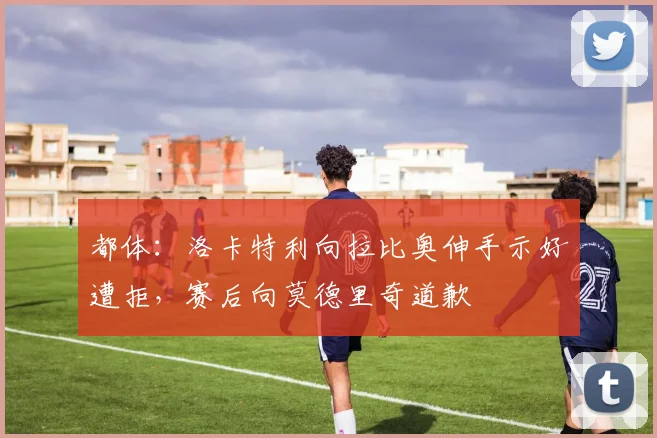 都体：洛卡特利向拉比奥伸手示好遭拒，赛后向莫德里奇道歉