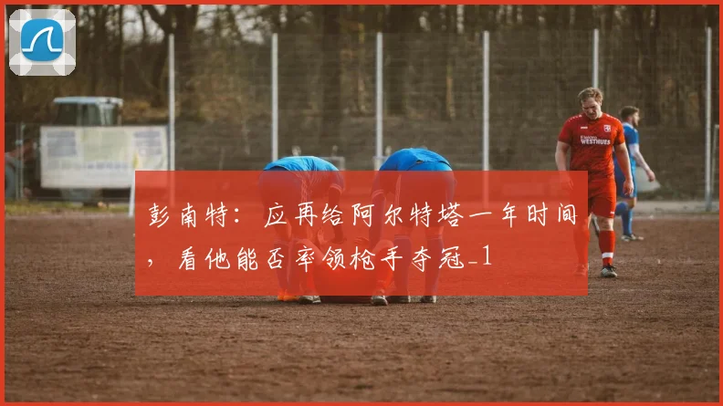 彭南特：应再给阿尔特塔一年时间，看他能否率领枪手夺冠_1