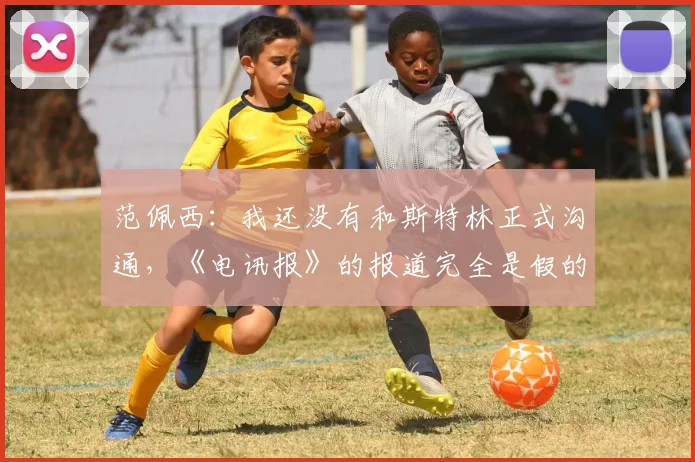 范佩西：我还没有和斯特林正式沟通，《电讯报》的报道完全是假的