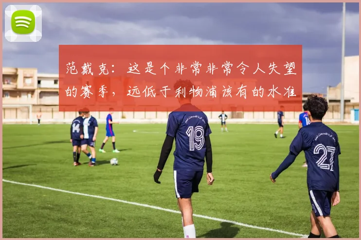 范戴克：这是个非常非常令人失望的赛季，远低于利物浦该有的水准