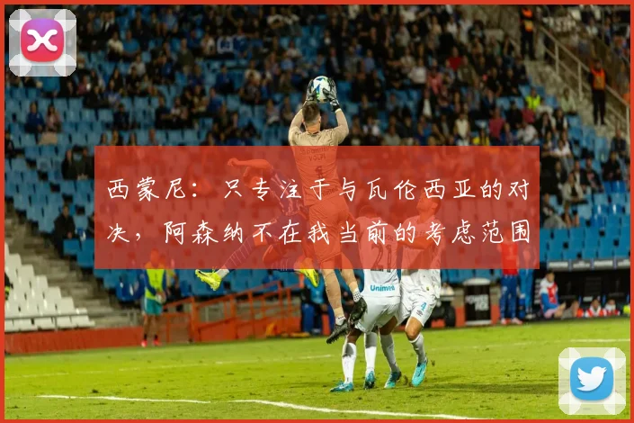 西蒙尼：只专注于与瓦伦西亚的对决，阿森纳不在我当前的考虑范围