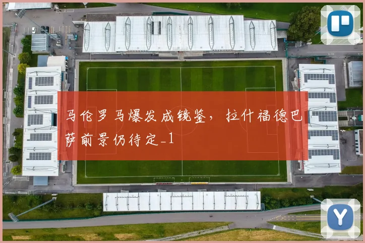 马伦罗马爆发成镜鉴，拉什福德巴萨前景仍待定_1
