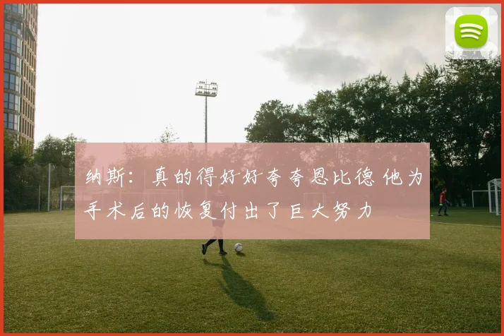 纳斯：真的得好好夸夸恩比德 他为手术后的恢复付出了巨大努力