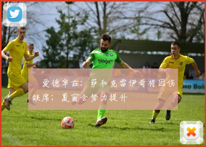 ️爱德华兹：萨和克雷伊奇将因伤缺席；夏窗会努力提升